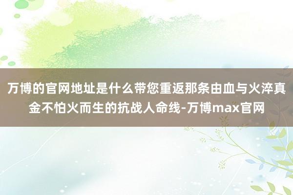 万博的官网地址是什么带您重返那条由血与火淬真金不怕火而生的抗战人命线-万博max官网