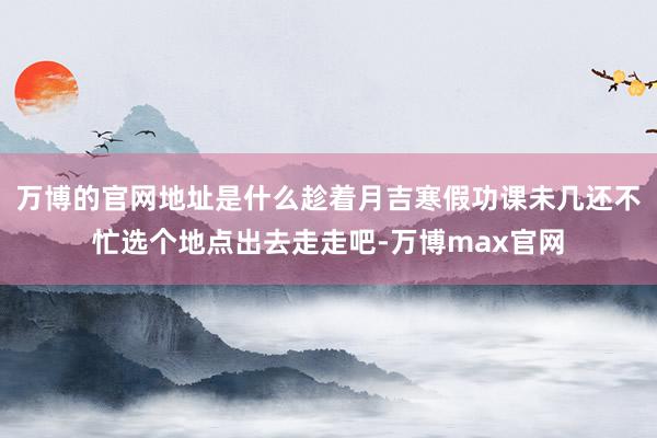 万博的官网地址是什么趁着月吉寒假功课未几还不忙选个地点出去走走吧-万博max官网
