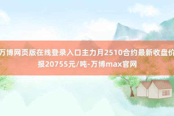 万博网页版在线登录入口主力月2510合约最新收盘价报20755元/吨-万博max官网