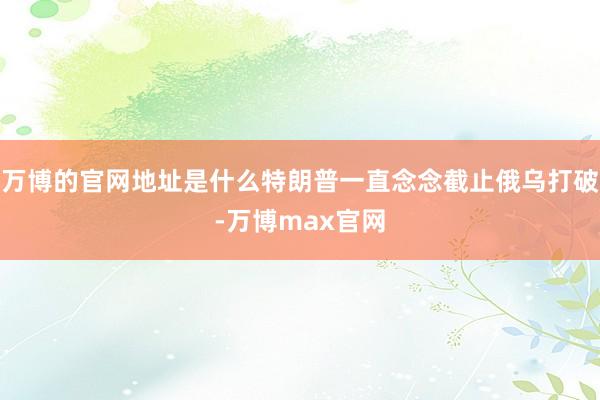 万博的官网地址是什么特朗普一直念念截止俄乌打破-万博max官网