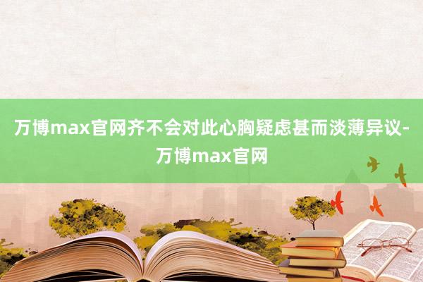 万博max官网齐不会对此心胸疑虑甚而淡薄异议-万博max官网