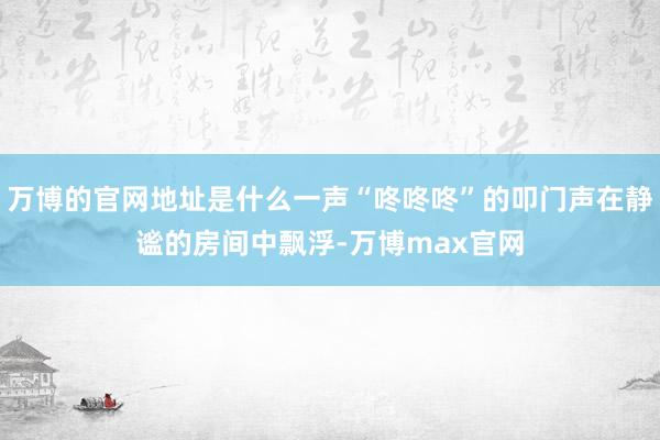 万博的官网地址是什么一声“咚咚咚”的叩门声在静谧的房间中飘浮-万博max官网