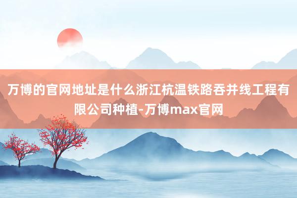 万博的官网地址是什么浙江杭温铁路吞并线工程有限公司种植-万博max官网