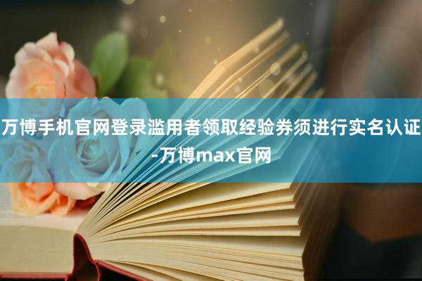 万博手机官网登录滥用者领取经验券须进行实名认证-万博max官网