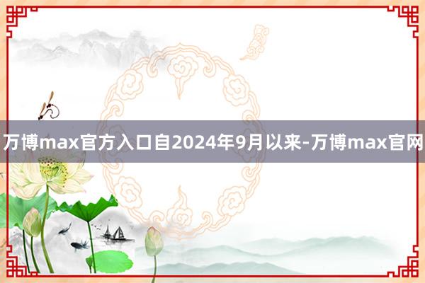 万博max官方入口　　自2024年9月以来-万博max官网