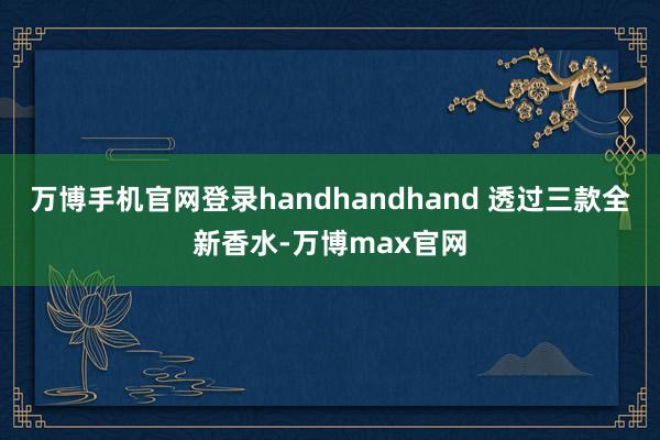 万博手机官网登录handhandhand 透过三款全新香水-万博max官网
