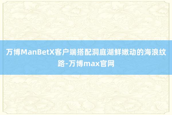 万博ManBetX客户端搭配洞庭湖鲜嫩动的海浪纹路-万博max官网