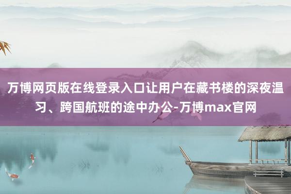 万博网页版在线登录入口让用户在藏书楼的深夜温习、跨国航班的途中办公-万博max官网