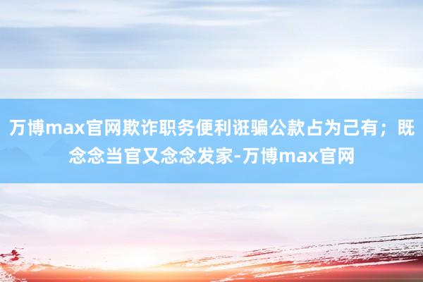 万博max官网欺诈职务便利诳骗公款占为己有；既念念当官又念念发家-万博max官网