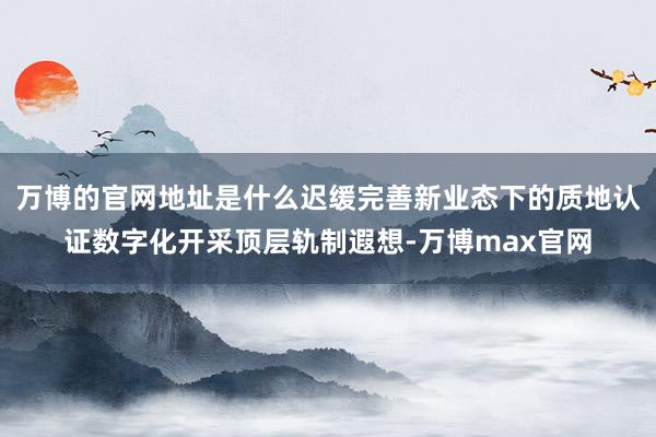 万博的官网地址是什么迟缓完善新业态下的质地认证数字化开采顶层轨制遐想-万博max官网