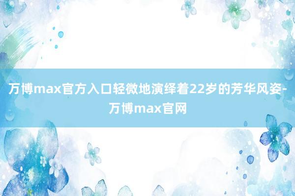 万博max官方入口轻微地演绎着22岁的芳华风姿-万博max官网