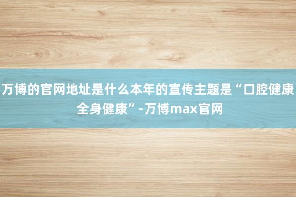 万博的官网地址是什么本年的宣传主题是“口腔健康 全身健康”-万博max官网