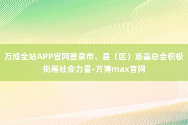 万博全站APP官网登录市、县(区)慈善总会积极衔尾社会力量-万博max官网