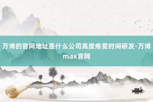 万博的官网地址是什么公司高度疼爱时间研发-万博max官网