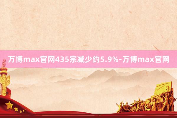 万博max官网435宗减少约5.9%-万博max官网