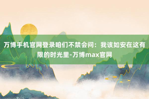 万博手机官网登录咱们不禁会问:我该如安在这有限的时光里-万博max官网
