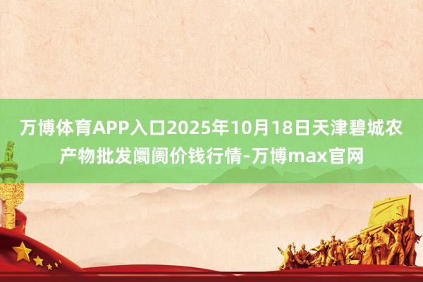 万博体育APP入口2025年10月18日天津碧城农产物批发阛阓价钱行情-万博max官网