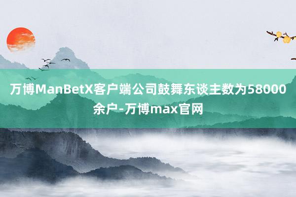 万博ManBetX客户端公司鼓舞东谈主数为58000余户-万博max官网