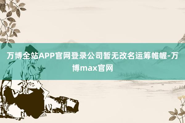 万博全站APP官网登录公司暂无改名运筹帷幄-万博max官网