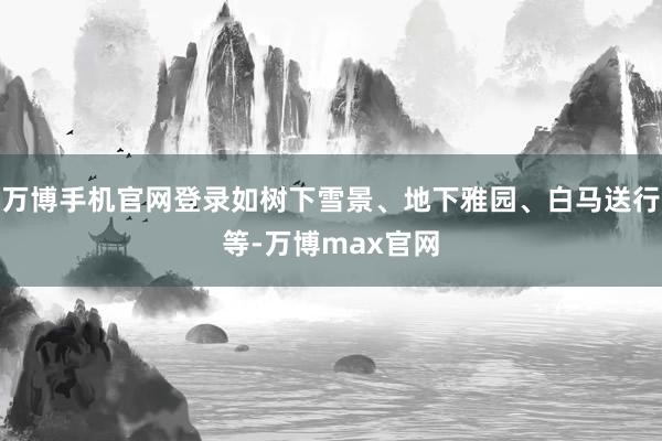 万博手机官网登录如树下雪景、地下雅园、白马送行等-万博max官网