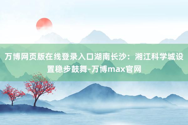 万博网页版在线登录入口湖南长沙:湘江科学城设置稳步鼓舞-万博max官网