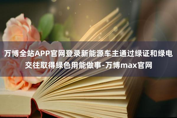 万博全站APP官网登录新能源车主通过绿证和绿电交往取得绿色用能做事-万博max官网