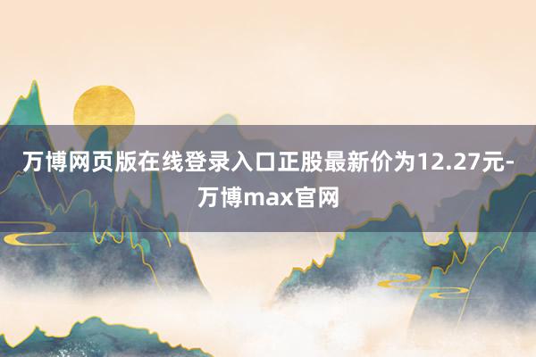 万博网页版在线登录入口正股最新价为12.27元-万博max官网