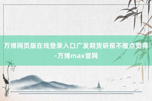 万博网页版在线登录入口　　广发期货研报不雅点觉得-万博max官网