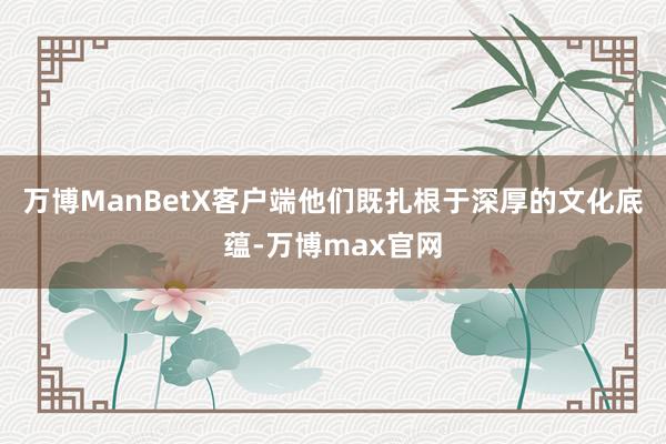 万博ManBetX客户端他们既扎根于深厚的文化底蕴-万博max官网