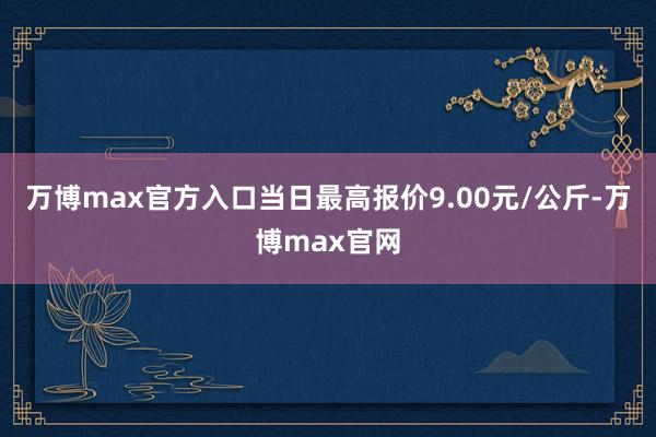 万博max官方入口当日最高报价9.00元/公斤-万博max官网