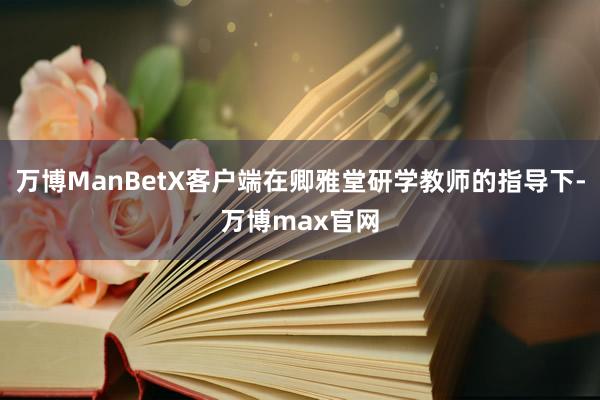 万博ManBetX客户端在卿雅堂研学教师的指导下-万博max官网