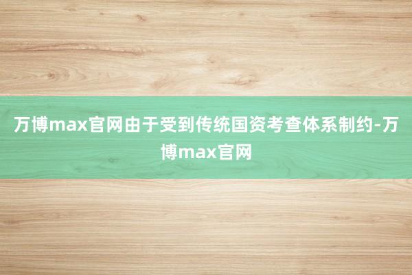 万博max官网由于受到传统国资考查体系制约-万博max官网