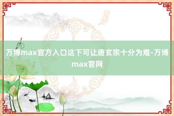 万博max官方入口这下可让唐玄宗十分为难-万博max官网