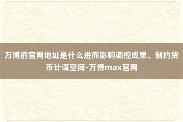 万博的官网地址是什么进而影响调控成果、制约货币计谋空间-万博max官网