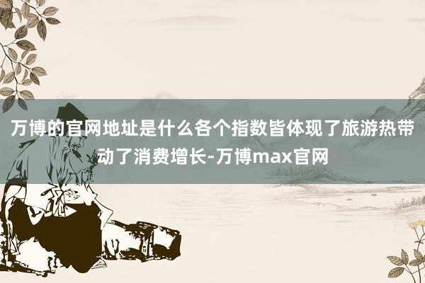 万博的官网地址是什么各个指数皆体现了旅游热带动了消费增长-万博max官网