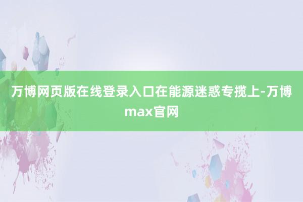 万博网页版在线登录入口　　在能源迷惑专揽上-万博max官网
