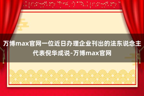 万博max官网一位近日办理企业刊出的法东说念主代表倪华成说-万博max官网