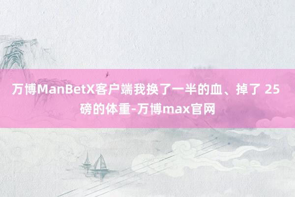 万博ManBetX客户端我换了一半的血、掉了 25 磅的体重-万博max官网