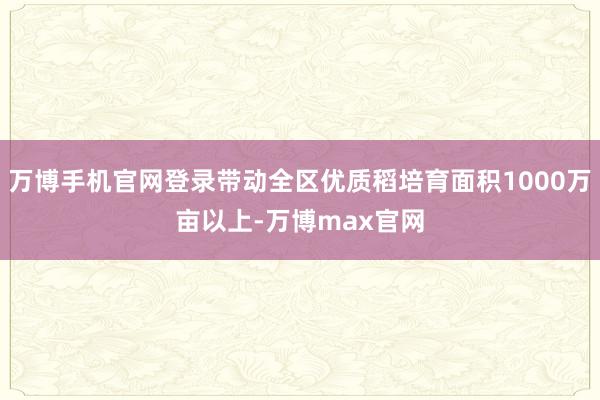 万博手机官网登录带动全区优质稻培育面积1000万亩以上-万博max官网