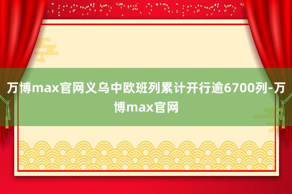 万博max官网义乌中欧班列累计开行逾6700列-万博max官网