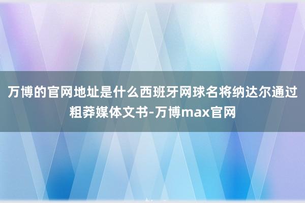 万博的官网地址是什么西班牙网球名将纳达尔通过粗莽媒体文书-万博max官网