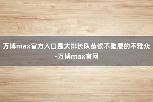 万博max官方入口是大排长队恭候不雅展的不雅众-万博max官网