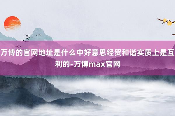 万博的官网地址是什么中好意思经贸和谐实质上是互利的-万博max官网