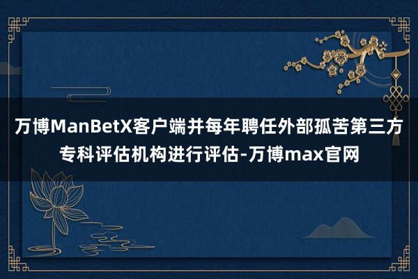 万博ManBetX客户端并每年聘任外部孤苦第三方专科评估机构进行评估-万博max官网