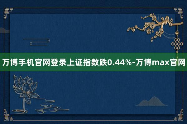 万博手机官网登录上证指数跌0.44%-万博max官网