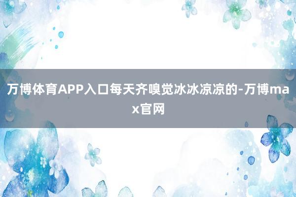 万博体育APP入口每天齐嗅觉冰冰凉凉的-万博max官网