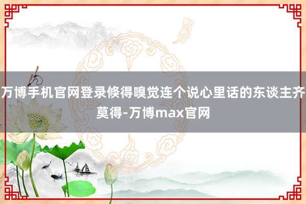 万博手机官网登录倏得嗅觉连个说心里话的东谈主齐莫得-万博max官网