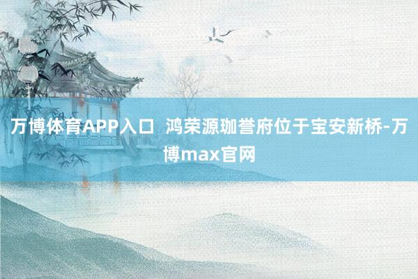 万博体育APP入口  鸿荣源珈誉府位于宝安新桥-万博max官网