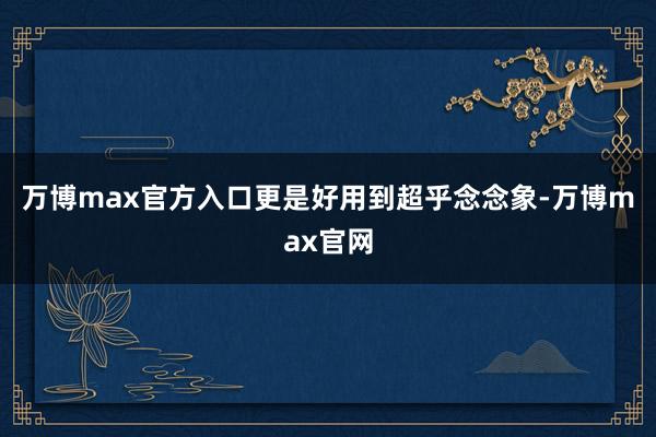 万博max官方入口更是好用到超乎念念象-万博max官网