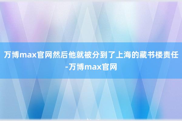 万博max官网然后他就被分到了上海的藏书楼责任-万博max官网